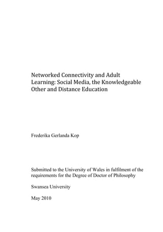 Networked Connectivity and Adult 
Learning: Social Media, the Knowledgeable 
Other and Distance Education 




Frederika Gerlanda Kop




Submitted to the University of Wales in fulfilment of the
requirements for the Degree of Doctor of Philosophy

Swansea University

May 2010
 