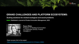 GRAND CHALLENGES AND PLATFORM ECOSYSTEMS:
Scaling solutions for wicked ecological and social problems
Published in Journal of Product Innovation Management, 2023
Paavo Ritala
Professor of Strategy & Innovation
LUT Business School, Finland
ritala@lut.fi
Open access link to the paper:
https://onlinelibrary.wiley.com/doi/full/10.1111/jpim.12682
 