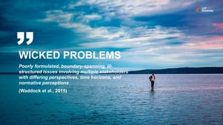 WICKED PROBLEMS
Poorly formulated, boundary-spanning, ill-
structured issues involving multiple stakeholders
with differing perspectives, time horizons, and
normative perceptions
(Waddock et al., 2015)
 