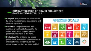 CHARACTERISTICS OF GRAND CHALLENGES
(BASED ON FERRARO ET AL., 2015)
Complex: The problems are characterized
by many interactions and associations, and
nonlinear dynamics.
Uncertain: The problems and their
evolution are difficult to forecast for the
actors, who cannot properly identify
possible future states of the world.
Evaluative: The problems cut across
jurisdictional boundaries, implicate multiple
criteria of worth, and can reveal new
concerns even as they are being tackled.
 