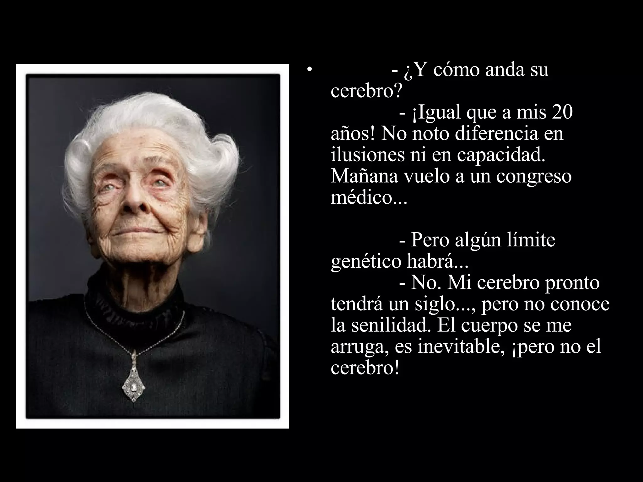                - ¿Y cómo anda su cerebro?              - ¡Igual que a mis 20 años! No noto diferencia en  ilusiones ni en capacidad. Mañana vuelo a un congreso médico...              - Pero algún límite genético habrá...              - No. Mi cerebro pronto tendrá un siglo..., pero no conoce la senilidad. El cuerpo se me arruga, es inevitable, ¡pero no el  cerebro! 