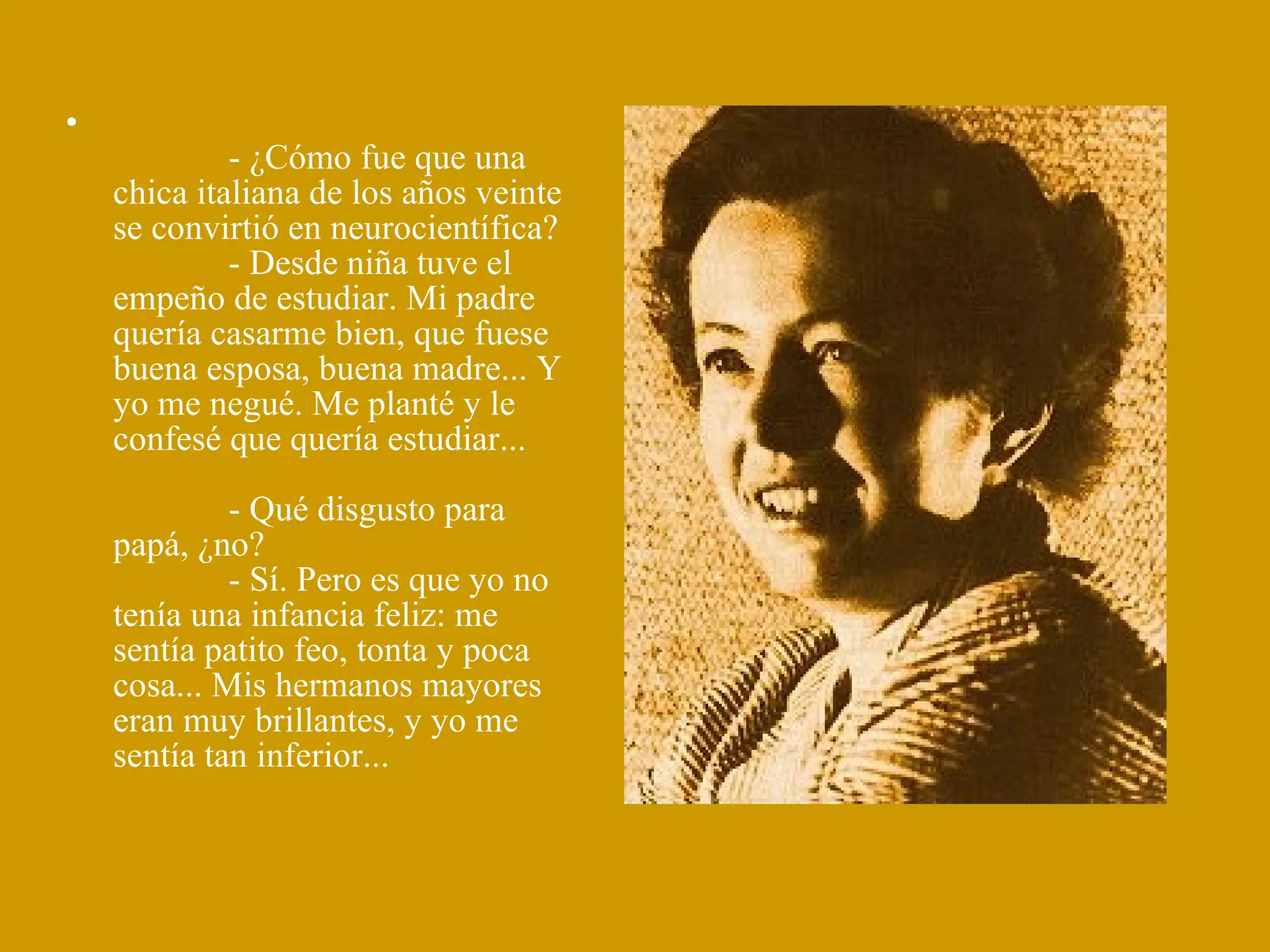               - ¿Cómo fue que una chica italiana de los años veinte se convirtió en neurocientífica?              - Desde niña tuve el empeño de estudiar. Mi padre quería casarme bien, que fuese buena esposa, buena madre... Y yo me negué. Me planté y le confesé que quería estudiar...              - Qué disgusto para papá, ¿no?              - Sí. Pero es que yo no tenía una infancia feliz: me  sentía patito feo, tonta y poca cosa... Mis hermanos mayores eran muy brillantes, y yo me sentía tan inferior... 