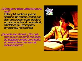 ¿Cómo se explica usted la locura nazi? Hitler y Mussolini supieron hablar a las masas, en las que siempre predomina el cerebro emocional sobre el neocortical, el intelectual. ¡Manejaron emociones, no razones! ¿Sucede eso ahora? ¿Por qué cree que en muchas escuelas de Estados Unidos se enseña el creacionismo en vez del evolucionismo? 