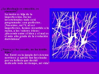¿La ideología es emoción, es sinrazón? La razón es hija de la imperfección. En los  invertebrados todo está programado: son perfectos. ¡Nosotros, no! Y, al ser  imperfectos, hemos recurrido a la razón, a los valores éticos: ¡discernir entre el bien y el mal es el más alto grado de la evolución darwiniana! ¿Nunca se ha casado, no ha tenido hijos? No. Entré en la jungla del sistema nervioso ¡y quedé tan fascinada por su belleza que decidí dedicarle todo mi tiempo, mi vida! 