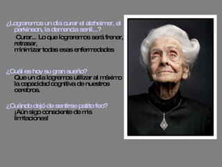 ¿Lograremos un día curar el alzheimer, el parkinson, la demencia senil...?   Curar... Lo que lograremos será frenar, retrasar, minimizar todas esas enfermedades ¿Cuál es hoy su gran sueño? Que un día logremos utilizar al máximo la capacidad cognitiva de nuestros cerebros. ¿Cuándo dejó de sentirse patito feo? ¡Aún sigo consciente de mis limitaciones! 