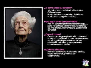 ¿Y cómo anda su cerebro?   ¡Igual que a mis 20 años! No noto diferencia en  ilusiones ni en capacidad. Mañana vuelo a un congreso médico... Pero algún límite genético habrá... No. Mi cerebro pronto tendrá un siglo..., pero no conoce la senilidad. El cuerpo se me arruga, es inevitable, ¡pero no el cerebro! ¿Cómo lo hace? Gozamos de gran plasticidad neuronal: aunque mueran neuronas, las restantes se reorganizan para mantener las mismas funciones, ¡pero para ello conviene estimularlas! Ayúdeme a hacerlo. Mantén tu cerebro ilusionado, activo, hazlo funcionar, y nunca se degenerará. 