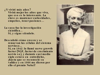 ¿Y viviré más años? Vivirá mejor los años que viva, que eso es lo interesante. La clave es mantener curiosidades, empeños, tener pasiones… La suya fue la investigación científica... Sí, y sigue siéndolo. Descubrió cómo crecen y se renuevan las células del sistema nervioso... Sí, en 1942: lo llamé nerve growth factor (NGF, factor de crecimiento nervio so), y durante casi medio siglo estuvo en  entredicho, ¡hasta que se reconoció su validez y en 1986 me dieron por ello el premio Nobel! 