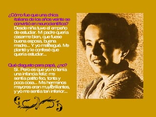 ¿Cómo fue que una chica italiana de los años veinte se convirtió en neurocientífica? Desde niña tuve el empeño de estudiar. Mi padre quería casarme bien, que fuese buena esposa, buena madre... Y yo me negué. Me planté y le confesé que quería estudiar... Qué disgusto para papá, ¿no? Sí. Pero es que yo no tenía una infancia feliz: me  sentía patito feo, tonta y poca cosa... Mis hermanos mayores eran muy brillantes, y yo me sentía tan inferior... 