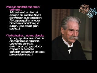 Veo que convirtió eso en un estímulo...  Me estimuló también el ejemplo del médico Albert Schweitzer, que estaba en África para paliar la lepra. Deseé ayudar a  los que sufren, ¡ése era mi gran sueño...! Y lo ha hecho..., con su ciencia. Y, hoy, ayudando a niñas de África para que estudien. Luchemos contra la enfermedad, sí, ¡pero todo mejorará si acaba la opresión de la mujer en esos países islamistas...! 