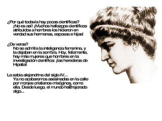 ¿Por qué todavía hay pocas científicas? ¡No es así! ¡Muchos hallazgos científicos atribuidos a hombres los hicieron en verdad sus hermanas, esposas e hijas! ¿De veras? No se admitía la inteligencia femenina, y la dejaban en la sombra. Hoy, felizmente, hay más mujeres que hombres en la investigación científica: ¡las herederas de Hipatia! La sabia alejandrina del siglo IV... Ya no acabaremos asesinadas en la calle por monjes cristianos misóginos, como ella. Desde luego, el mundo ha mejorado algo... 