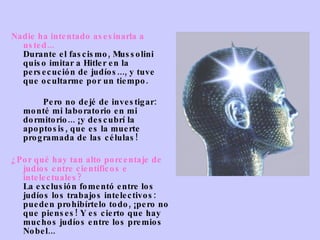 Nadie ha intentado asesinarla a usted... Durante el fascismo, Mussolini quiso imitar a Hitler en la persecución de judíos..., y tuve que ocultarme por un tiempo.               Pero no dejé de investigar: monté mi laboratorio en mi dormitorio... ¡y descubrí la apoptosis, que es la muerte programada de las células! ¿Por qué hay tan alto porcentaje de judíos entre científicos e intelectuales? La exclusión fomentó entre los judíos los trabajos intelectivos: pueden prohibírtelo todo, ¡pero no que pienses! Y es cierto que hay muchos   judíos entre los premios Nobel... 