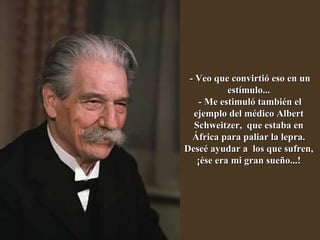- Veo que convirtió eso en un estímulo...  - Me estimuló también el ejemplo del médico Albert Schweitzer,  que estaba en África para paliar la lepra. Deseé ayudar a  los que sufren, ¡ése era mi gran sueño...! 