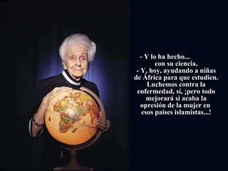         - Y lo ha hecho...  con su ciencia. - Y, hoy, ayudando a niñas de África para que estudien. Luchemos contra la enfermedad, sí, ¡pero todo mejorará si acaba la opresión de la mujer en  esos países islamistas...! 