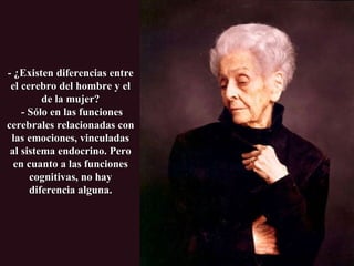 - ¿Existen diferencias entre el cerebro del hombre y el de la mujer?  - Sólo en las funciones cerebrales relacionadas con las emociones, vinculadas al sistema endocrino. Pero en cuanto a las funciones cognitivas, no hay diferencia alguna. 
