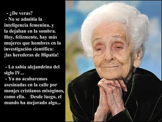    - ¿De veras?  - No se admitía la inteligencia femenina, y  la dejaban en la sombra.  Hoy, felizmente, hay más mujeres que hombres en la investigación científica:  ¡las herederas de Hipatia!  - La sabia alejandrina del siglo IV...  - Ya no acabaremos asesinadas en la calle por monjes cristianos misóginos, como ella.  Desde luego, el mundo ha mejorado algo... 