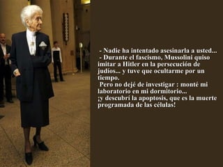   - Nadie ha intentado asesinarla a usted...  - Durante el fascismo, Mussolini quiso imitar a Hitler en la persecución de judíos... y tuve que ocultarme por un tiempo.  Pero no dejé de investigar : monté mi laboratorio en mi dormitorio...  ¡y descubrí la apoptosis, que es la muerte programada de las células!            