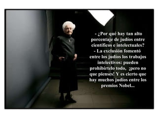 - ¿Por qué hay tan alto porcentaje de judíos entre científicos e intelectuales?  - La exclusión fomentó  entre los judíos los trabajos intelectivos: pueden prohibírtelo todo,  ¡pero no que pienses! Y es cierto que hay muchos judíos entre los premios Nobel... 