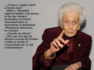   - ¿Cómo se explica usted  la locura nazi?  - Hitler y Mussolini supieron hablar a las masas, en las que siempre predomina el cerebro emocional sobre el neocortical, el intelectual. ¡Manejaron emociones,  no razones!  - ¿Sucede eso ahora? - ¿Por qué cree que en muchas escuelas de Estados Unidos se enseña el creacionismo en vez del evolucionismo? 