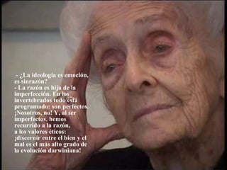   - ¿La ideología es emoción,  es sinrazón? - La razón es hija de la imperfección. En los invertebrados todo está programado: son perfectos. ¡Nosotros, no! Y, al ser  imperfectos, hemos recurrido a la razón,  a los valores éticos: ¡discernir entre el bien y el mal es el más alto grado de  la evolución darwiniana!             