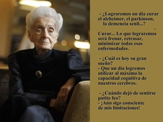     - ¿Lograremos un día curar el alzheimer, el parkinson,  la demencia senil...?  - Curar... Lo que lograremos será frenar, retrasar, minimizar todas esas enfermedades.  - ¿Cuál es hoy su gran sueño? - Que un día logremos utilizar al máximo la capacidad cognitiva de nuestros cerebros.  - ¿Cuándo dejó de sentirse patito feo? - ¡Aún sigo consciente  de mis limitaciones! 