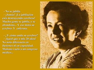    - No se jubila.   - ¡Jamás! ¡La jubilación está destruyendo cerebros!  Mucha gente se jubila, y se abandona... Y eso mata su cerebro. Y  enferma.    - ¿Y cómo anda su cerebro?   - ¡Igual que a mis 20 años! No noto diferencia en  ilusiones ni en capacidad. Mañana vuelo a un congreso médico... 