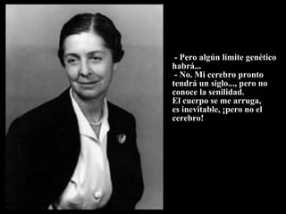               - Pero algún límite genético habrá...  - No. Mi cerebro pronto tendrá un siglo..., pero no conoce la senilidad.  El cuerpo se me arruga,  es inevitable, ¡pero no el  cerebro! 