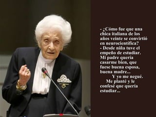 - ¿Cómo fue que una chica italiana de los años veinte se convirtió en neurocientífica? - Desde niña tuve el empeño de estudiar.  Mi padre quería casarme bien, que  fuese buena esposa, buena madre...  Y yo me negué.  Me planté y le confesé que quería estudiar...            