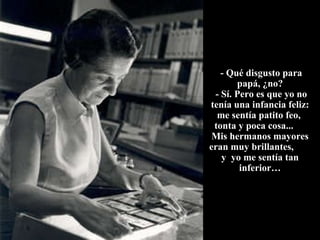 - Qué disgusto para papá, ¿no?  - Sí. Pero es que yo no tenía una infancia feliz: me sentía patito feo,  tonta y poca cosa...  Mis hermanos mayores eran muy brillantes,  y  yo me sentía tan inferior… 
