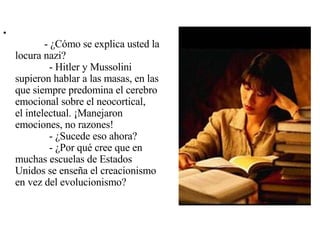               - ¿Cómo se explica usted la locura nazi?              - Hitler y Mussolini supieron hablar a las masas, en las que siempre predomina el cerebro emocional sobre el neocortical, el intelectual. ¡Manejaron emociones, no razones!              - ¿Sucede eso ahora?              - ¿Por qué cree que en muchas escuelas de Estados Unidos se enseña el creacionismo en vez del evolucionismo? 