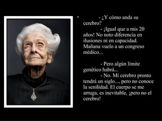                - ¿Y cómo anda su cerebro?              - ¡Igual que a mis 20 años! No noto diferencia en  ilusiones ni en capacidad. Mañana vuelo a un congreso médico...              - Pero algún límite genético habrá...              - No. Mi cerebro pronto tendrá un siglo..., pero no conoce la senilidad. El cuerpo se me arruga, es inevitable, ¡pero no el  cerebro! 