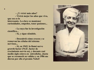                - ¿Y viviré más años?              - Vivirá mejor los años que viva, que eso es lo interesante. La clave es mantener curiosidades, empeños, tener pasiones...              - La suya fue la investigación científica...              - Sí, y sigue siéndolo.              - Descubrió cómo crecen y se renuevan las células del sistema nervioso...              - Sí, en 1942: lo llamé nerve growth factor (NGF, factor de crecimiento nervio so), y durante casi medio siglo estuvo en  entredicho, ¡hasta que se reconoció su validez y en 1986 me dieron por ello el premio Nobel! 