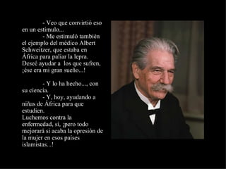               - Veo que convirtió eso en un estímulo...              - Me estimuló también el ejemplo del médico Albert Schweitzer, que estaba en África para paliar la lepra. Deseé ayudar a  los que sufren, ¡ése era mi gran sueño...!              - Y lo ha hecho..., con su ciencia.              - Y, hoy, ayudando a niñas de África para que estudien. Luchemos contra la enfermedad, sí, ¡pero todo mejorará si acaba la opresión de la mujer en esos países islamistas...! 