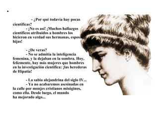                  - ¿Por qué todavía hay pocas científicas?              - ¡No es así! ¡Muchos hallazgos científicos atribuidos a hombres los hicieron en verdad sus hermanas, esposas e hijas!              - ¿De veras?              - No se admitía la inteligencia femenina, y la dejaban en la sombra. Hoy, felizmente, hay más mujeres que hombres en la investigación científica: ¡las herederas de Hipatia!              - La sabia alejandrina del siglo IV...              - Ya no acabaremos asesinadas en la calle por monjes cristianos misóginos, como ella. Desde luego, el mundo ha mejorado algo... 