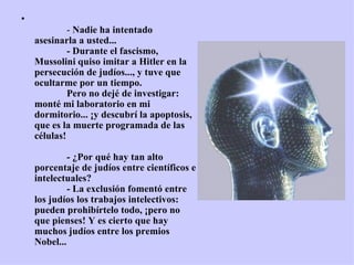 •
                 - Nadie ha intentado 
    asesinarla a usted...
                 - Durante el fascismo, 
    Mussolini quiso imitar a Hitler en la 
    persecución de judíos..., y tuve que 
    ocultarme por un tiempo.
                 Pero no dejé de investigar: 
    monté mi laboratorio en mi 
    dormitorio... ¡y descubrí la apoptosis, 
    que es la muerte programada de las 
    células!

                 - ¿Por qué hay tan alto 
    porcentaje de judíos entre científicos e 
    intelectuales?
                 - La exclusión fomentó entre 
    los judíos los trabajos intelectivos: 
    pueden prohibírtelo todo, ¡pero no 
    que pienses! Y es cierto que hay 
    muchos judíos entre los premios 
    Nobel...
 