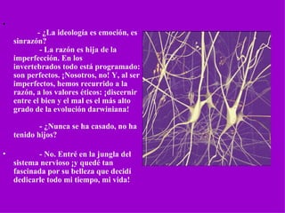 •
                 - ¿La ideología es emoción, es 
    sinrazón?
                 - La razón es hija de la 
    imperfección. En los 
    invertebrados todo está programado: 
    son perfectos. ¡Nosotros, no! Y, al ser  
    imperfectos, hemos recurrido a la 
    razón, a los valores éticos: ¡discernir 
    entre el bien y el mal es el más alto 
    grado de la evolución darwiniana!

                 - ¿Nunca se ha casado, no ha 
    tenido hijos?

•                - No. Entré en la jungla del 
    sistema nervioso ¡y quedé tan 
    fascinada por su belleza que decidí 
    dedicarle todo mi tiempo, mi vida!
 