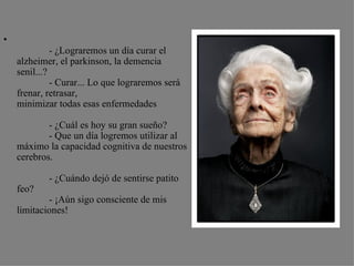 •
              - ¿Lograremos un día curar el
    alzheimer, el parkinson, la demencia
    senil...?
              - Curar... Lo que lograremos será
    frenar, retrasar,
    minimizar todas esas enfermedades

            - ¿Cuál es hoy su gran sueño?
            - Que un día logremos utilizar al
    máximo la capacidad cognitiva de nuestros
    cerebros.

            - ¿Cuándo dejó de sentirse patito
    feo?
            - ¡Aún sigo consciente de mis
    limitaciones!
 