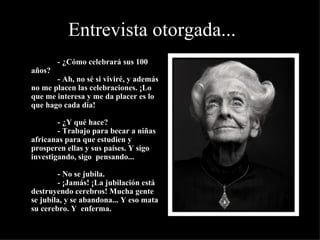 Entrevista otorgada...
•
                 - ¿Cómo celebrará sus 100 
    años?
                 - Ah, no sé si viviré, y además 
    no me placen las celebraciones. ¡Lo 
    que me interesa y me da placer es lo 
    que hago cada día!

                 - ¿Y qué hace?
                 - Trabajo para becar a niñas 
    africanas para que estudien y 
    prosperen ellas y sus países. Y sigo 
    investigando, sigo  pensando...

                 - No se jubila.
                 - ¡Jamás! ¡La jubilación está 
    destruyendo cerebros! Mucha gente 
    se jubila, y se abandona... Y eso mata 
    su cerebro. Y  enferma.
 