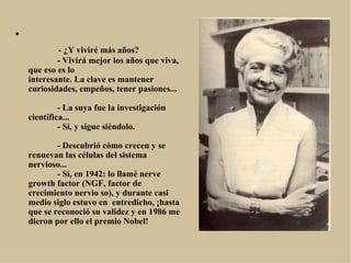 •
                 - ¿Y viviré más años?
                 - Vivirá mejor los años que viva, 
    que eso es lo
    interesante. La clave es mantener 
    curiosidades, empeños, tener pasiones...

                 - La suya fue la investigación 
    científica...
                 - Sí, y sigue siéndolo.

                 - Descubrió cómo crecen y se 
    renuevan las células del sistema 
    nervioso...
                 - Sí, en 1942: lo llamé nerve 
    growth factor (NGF, factor de 
    crecimiento nervio so), y durante casi 
    medio siglo estuvo en  entredicho, ¡hasta 
    que se reconoció su validez y en 1986 me 
    dieron por ello el premio Nobel!
 