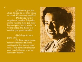 •
             - ¿Cómo fue que una
    chica italiana de los años veinte
    se convirtió en neurocientífica?
             - Desde niña tuve el
    empeño de estudiar. Mi padre
    quería casarme bien, que fuese
    buena esposa, buena madre... Y
    yo me negué. Me planté y le
    confesé que quería estudiar...

             - Qué disgusto para
    papá, ¿no?
             - Sí. Pero es que yo no
    tenía una infancia feliz: me
    sentía patito feo, tonta y poca
    cosa... Mis hermanos mayores
    eran muy brillantes, y yo me
    sentía tan inferior...
 