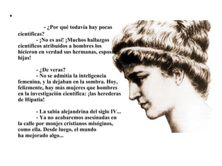 •
                 - ¿Por qué todavía hay pocas 
    científicas?
                 - ¡No es así! ¡Muchos hallazgos 
    científicos atribuidos a hombres los 
    hicieron en verdad sus hermanas, esposas e 
    hijas!

                 - ¿De veras?
                 - No se admitía la inteligencia 
    femenina, y la dejaban en la sombra. Hoy, 
    felizmente, hay más mujeres que hombres 
    en la investigación científica: ¡las herederas 
    de Hipatia!

                 - La sabia alejandrina del siglo IV...
                 - Ya no acabaremos asesinadas en 
    la calle por monjes cristianos misóginos, 
    como ella. Desde luego, el mundo 
    ha mejorado algo...
 