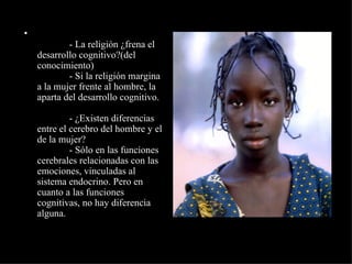              - La religión ¿frena el desarrollo cognitivo?(del conocimiento)              - Si la religión margina a la mujer frente al hombre, la aparta del desarrollo cognitivo.              - ¿Existen diferencias entre el cerebro del hombre y el de la mujer?              - Sólo en las funciones cerebrales relacionadas con las emociones, vinculadas al sistema endocrino. Pero en cuanto a las funciones cognitivas, no hay diferencia alguna. 