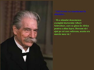 - Văd că asta s-a transformat în
stimulent...
- M-a stimulat deasemenea
exemplul doctorului Albert
Schweitzer, care se găsea în Africa
pentru a alina lepra. Doream să-i
ajut pe cei care sufereau, acesta era
marele meu vis !
 