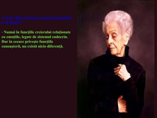 -Există diferenţe între creierul bărbatului
şi al femeii ?
- Numai în funcţiile creierului relaţionate
cu emoţiile, legate de sistemul endocrin.
Dar în ceeace priveşte funcţiile
cunoaşterii, nu există nicio diferenţă.
 