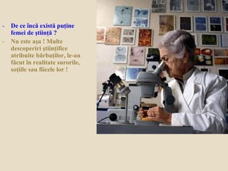 - De ce încă există puţine
femei de ştiinţă ?
- Nu este aşa ! Multe
descoperiri ştiinţifice
atribuite bărbaţilor, le-au
făcut în realitate surorile,
soţiile sau fiicele lor !
 