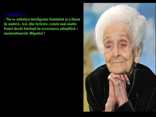 - Adevărat ?
- Nu se admitea inteligenţa feminină şi o lăsau
în umbră. Azi, din fericire, există mai multe
femei decât bărbaţi în cercetarea ştiinţifică :
moştenitoarele Hipatiei !
 