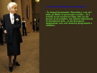 - Nu a încercat nimeni să vă asasineze...?
- În timpul fascismului, Mussolini a vrut să-l
imite pe Hitler în persecuţia evreilor... Şi a
trebuit să mă ascund un timp. Dar nu am
încetat să investighez: am montat laboratorul
în dormitorul meu... şi am descoperit
apoptozisul, care este moartea programată a
celulelor.
 