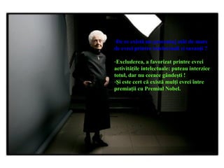 -De ce există un procentaj atât de mare
de evrei printre intelectuali şi savanţi ?
-Excluderea, a favorizat printre evrei
activităţile intelectuale: puteau interzice
totul, dar nu ceeace gândeşti !
-Şi este cert că există mulţi evrei între
premiaţii cu Premiul Nobel.
 