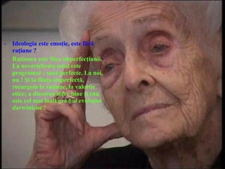 - Ideologia este emoţie, este fără
raţiune ?
- Raţiunea este fiica imperfecţiunii.
La nevertebrate totul este
programat : sunt perfecte. La noi,
nu ! Şi la fiinţa imperfectă,
recurgem la raţiune, la valorile
etice; a discerne între bine şi rău
este cel mai înalt grad al evoluţiei
darwiniene !
 