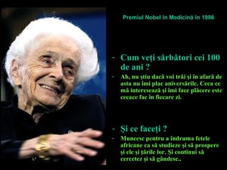 - Cum veţi sărbători cei 100
de ani ?
- Ah, nu ştiu dacă voi trăi şi în afară de
asta nu îmi plac aniversările. Ceea ce
mă interesează şi îmi face plăcere este
ceeace fac în fiecare zi.
- Şi ce faceţi ?
- Muncesc pentru a îndruma fetele
africane ca să studieze şi să prospere
şi ele şi ţările lor. Şi continui să
cercetez şi să gândesc..
Premiul Nobel în Medicină în 1986
 