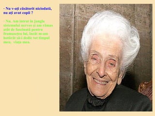 - Nu v-aţi căsătorit niciodată,
nu aţi avut copii ?
- Nu. Am intrat în jungla
sistemului nervos şi am rămas
atât de fascinată pentru
frumuseţea lui, încât m-am
hotărât să-i dedic tot timpul
meu, viaţa mea.
 
